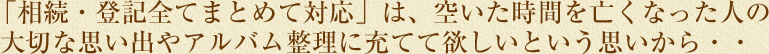 「相続・登記全てまとめて対応」は、空いた時間を亡くなった人の大切な思い出やアルバム整理に当てて欲しいという思いから・・